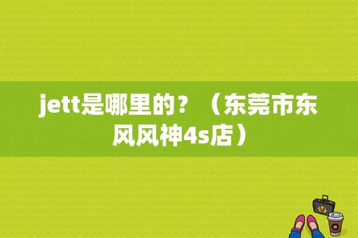 jett是哪里的？（东莞市东风风神4s店）-图1