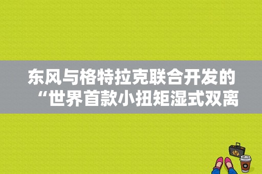 东风与格特拉克联合开发的“世界首款小扭矩湿式双离合自动变速器”怎么样？（东风a60 dct）-图1