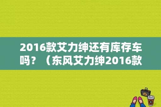 2016款艾力绅还有库存车吗？（东风艾力绅2016款图）-图1