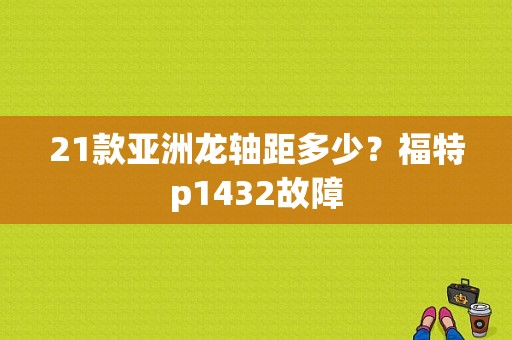 21款亚洲龙轴距多少？福特p1432故障