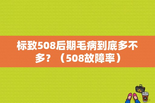 标致508后期毛病到底多不多？（508故障率）-图1