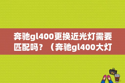 奔驰gl400更换近光灯需要匹配吗？（奔驰gl400大灯没有远光故障）-图1