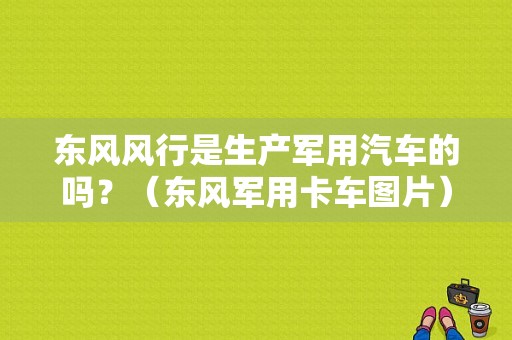 东风风行是生产军用汽车的吗？（东风军用卡车图片）-图1
