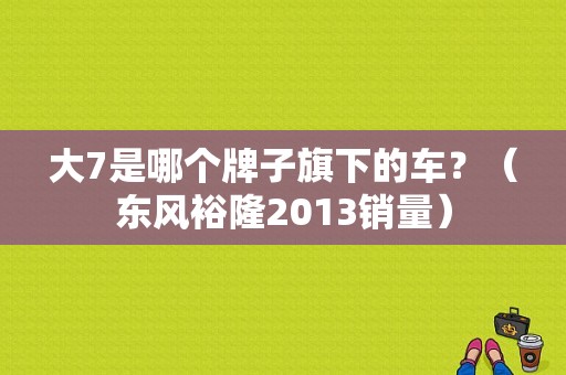 大7是哪个牌子旗下的车？（东风裕隆2013销量）-图1