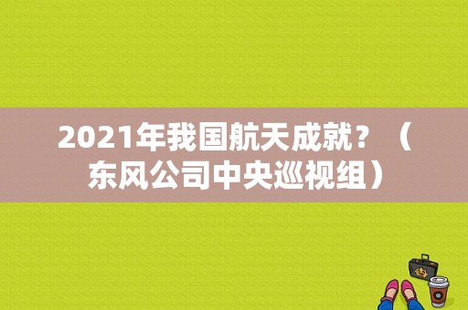 2021年我国航天成就？（东风公司中央巡视组）