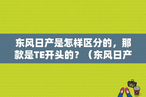 东风日产是怎样区分的，那款是TE开头的？（东风日产品牌型号）-图1