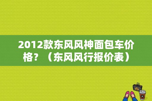 2012款东风风神面包车价格？（东风风行报价表）-图1
