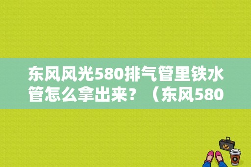 东风风光580排气管里铁水管怎么拿出来？（东风580排气管）-图1