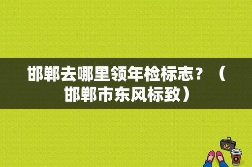 邯郸去哪里领年检标志？（邯郸市东风标致）-图1