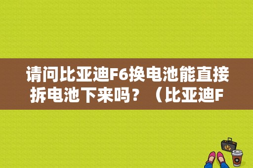 请问比亚迪F6换电池能直接拆电池下来吗？（比亚迪F6拆电瓶会有故障吗）-图1