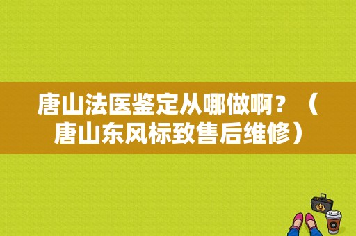 唐山法医鉴定从哪做啊？（唐山东风标致售后维修）-图1