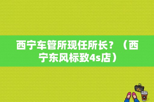西宁车管所现任所长？（西宁东风标致4s店）-图1