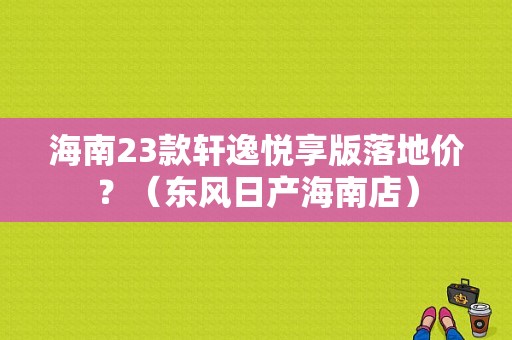 海南23款轩逸悦享版落地价？（东风日产海南店）-图1