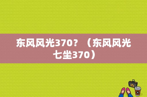东风风光370？（东风风光七坐370）-图1