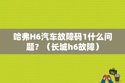 哈弗H6汽车故障码1什么问题？（长城h6故障）-图1