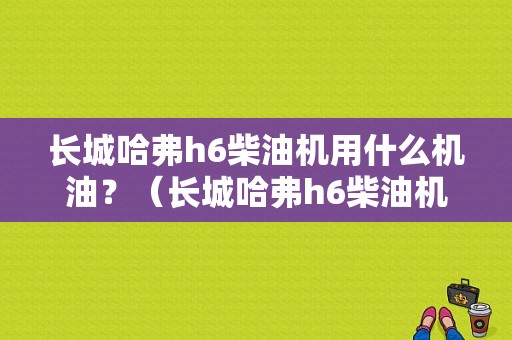 长城哈弗h6柴油机用什么机油？（长城哈弗h6柴油机灯亮是什么故障）-图1