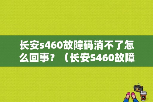 长安s460故障码消不了怎么回事？（长安S460故障码大全）-图1