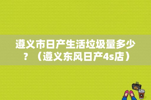遵义市日产生活垃圾量多少？（遵义东风日产4s店）