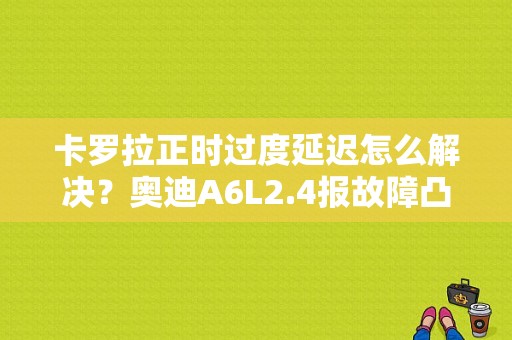 卡罗拉正时过度延迟怎么解决？奥迪A6L2.4报故障凸轮轴延迟-图1