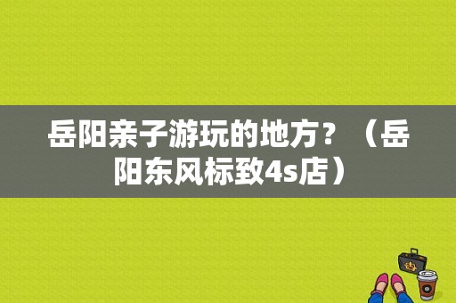岳阳亲子游玩的地方？（岳阳东风标致4s店）-图1