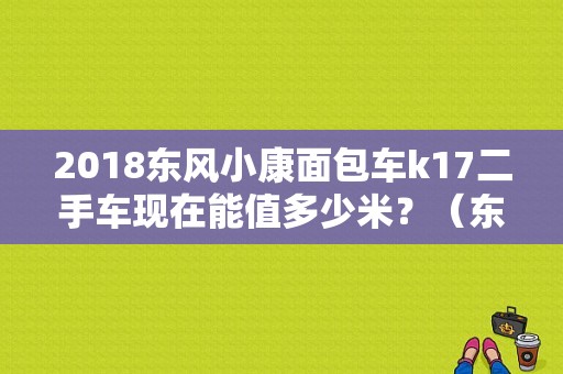 2018东风小康面包车k17二手车现在能值多少米？（东风小康面包车k17）-图1