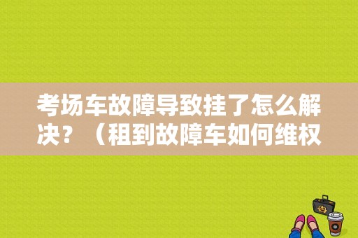 考场车故障导致挂了怎么解决？（租到故障车如何维权）-图1