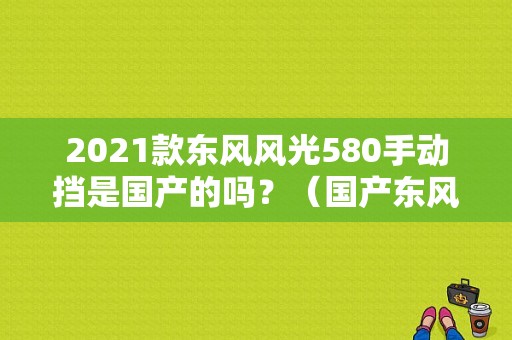 2021款东风风光580手动挡是国产的吗？（国产东风580）-图1