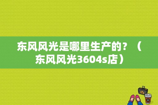 东风风光是哪里生产的？（东风风光3604s店）-图1