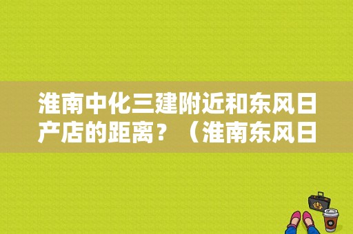 淮南中化三建附近和东风日产店的距离？（淮南东风日产招聘）