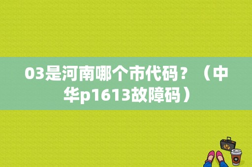 03是河南哪个市代码？（中华p1613故障码）-图1