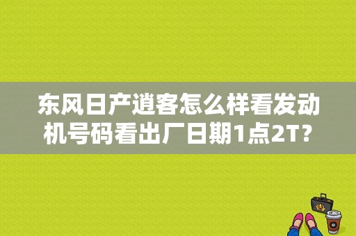 东风日产逍客怎么样看发动机号码看出厂日期1点2T？（东风日产发动机号查询）-图1