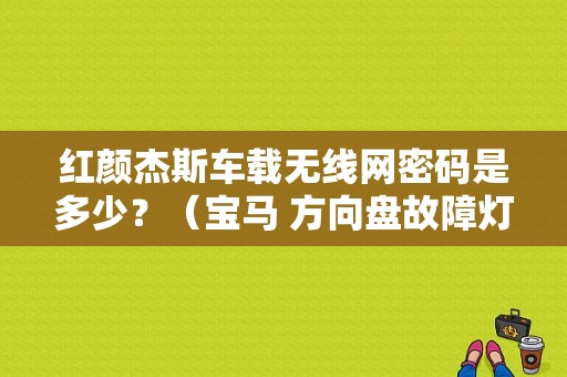 红颜杰斯车载无线网密码是多少？（宝马 方向盘故障灯 000000）-图1