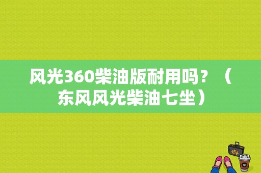 风光360柴油版耐用吗？（东风风光柴油七坐）-图1