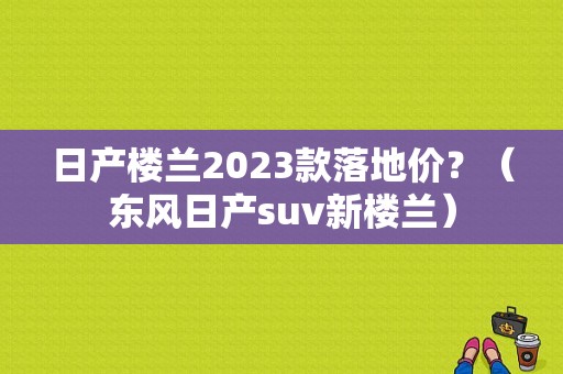 日产楼兰2023款落地价？（东风日产suv新楼兰）-图1
