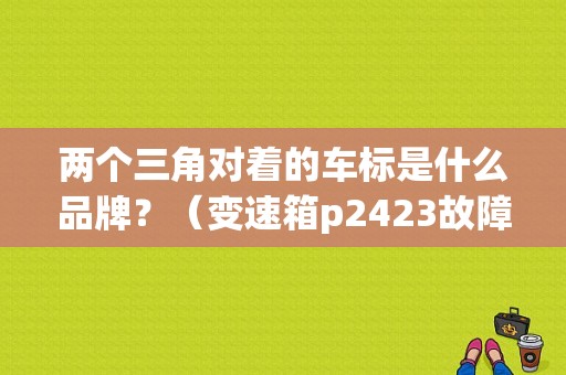 两个三角对着的车标是什么品牌？（变速箱p2423故障码）-图1