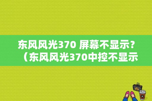 东风风光370 屏幕不显示？（东风风光370中控不显示）-图1