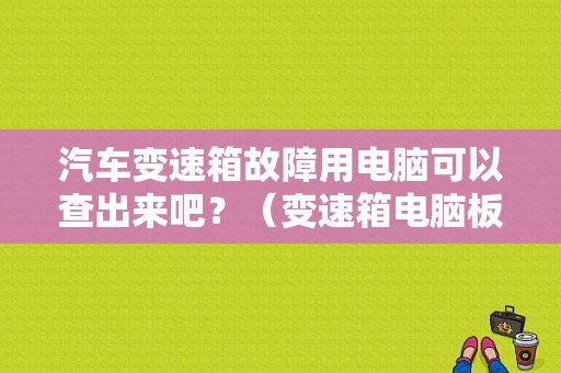 汽车变速箱故障用电脑可以查出来吧？（变速箱电脑板报故障）-图1