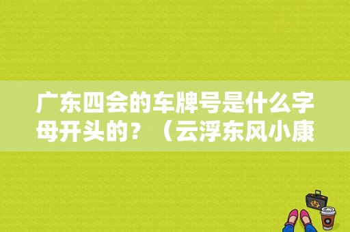 广东四会的车牌号是什么字母开头的？（云浮东风小康）-图2