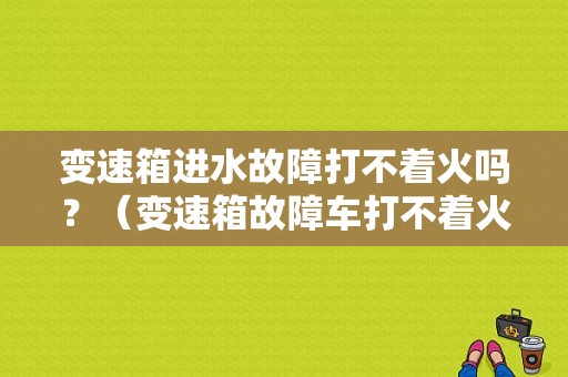 变速箱进水故障打不着火吗？（变速箱故障车打不着火）-图1
