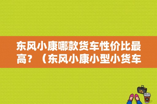 东风小康哪款货车性价比最高？（东风小康小型小货车图）-图1