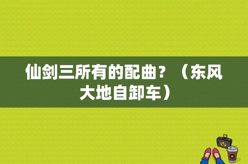 仙剑三所有的配曲？（东风大地自卸车）-图1
