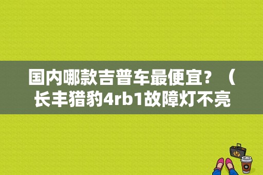 国内哪款吉普车最便宜？（长丰猎豹4rb1故障灯不亮）-图1