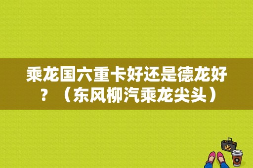 乘龙国六重卡好还是德龙好？（东风柳汽乘龙尖头）-图1