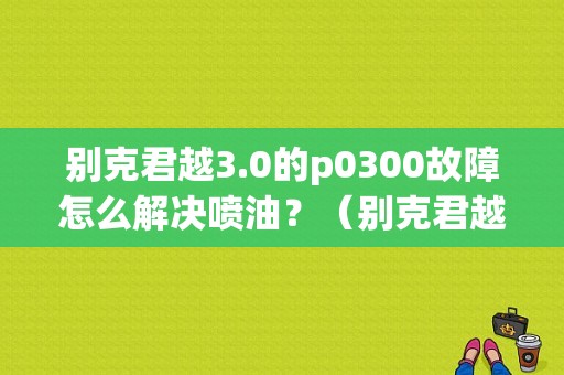 别克君越3.0的p0300故障怎么解决喷油？（别克君越故障码p0300）
