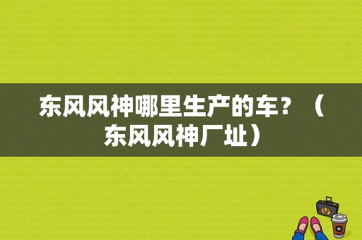 东风风神哪里生产的车？（东风风神厂址）-图1