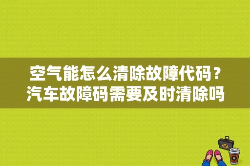 空气能怎么清除故障代码？汽车故障码需要及时清除吗-图1