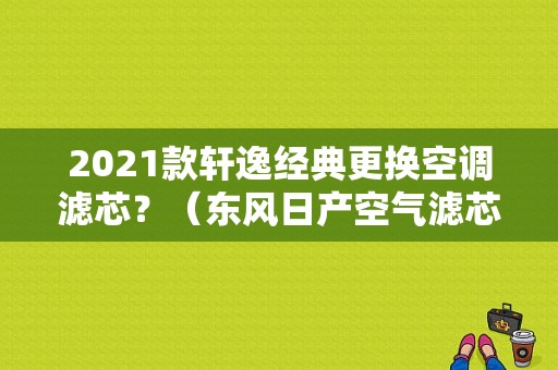 2021款轩逸经典更换空调滤芯？（东风日产空气滤芯）-图1