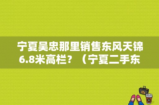 宁夏吴忠那里销售东风天锦6.8米高栏？（宁夏二手东风天锦）