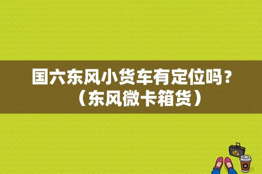 国六东风小货车有定位吗？（东风微卡箱货）-图1