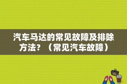 汽车马达的常见故障及排除方法？（常见汽车故障）-图1